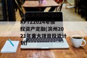 山东滨州SBCQJJKFTZ2024年债权资产定融(滨州2021年重大项目投资计划)