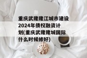 重庆武隆隆江城市建设2024年债权融资计划(重庆武隆隆城国际什么时候修好)
