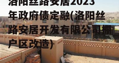 洛阳丝路安居2023年政府债定融(洛阳丝路安居开发有限公司棚户区改造)