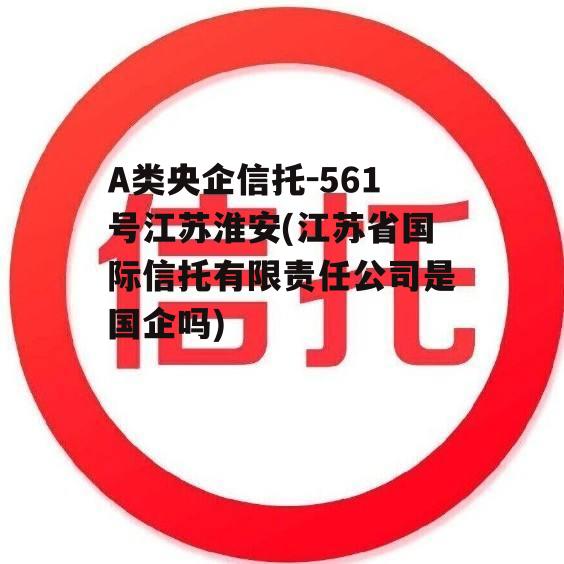 A类央企信托-561号江苏淮安(江苏省国际信托有限责任公司是国企吗)