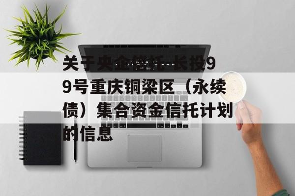 关于央企信托-长投99号重庆铜梁区（永续债）集合资金信托计划的信息