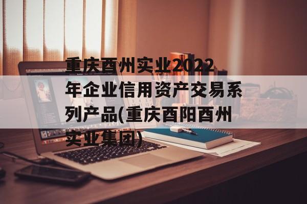 重庆酉州实业2022年企业信用资产交易系列产品(重庆酉阳酉州实业集团)