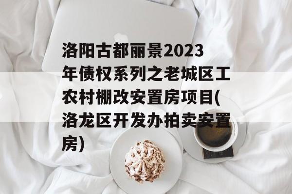 洛阳古都丽景2023年债权系列之老城区工农村棚改安置房项目(洛龙区开发办拍卖安置房)