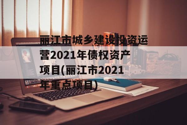 丽江市城乡建设投资运营2021年债权资产项目(丽江市2021年重点项目)