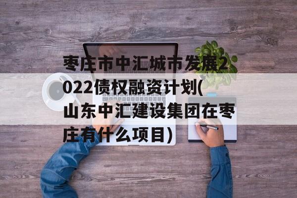 枣庄市中汇城市发展2022债权融资计划(山东中汇建设集团在枣庄有什么项目)