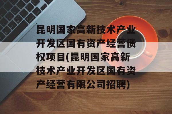 昆明国家高新技术产业开发区国有资产经营债权项目(昆明国家高新技术产业开发区国有资产经营有限公司招聘)