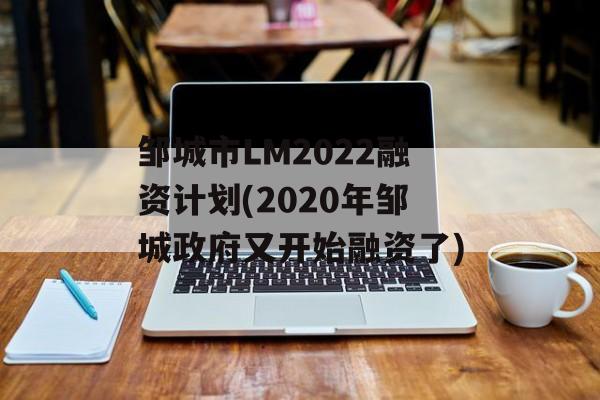 邹城市LM2022融资计划(2020年邹城政府又开始融资了)