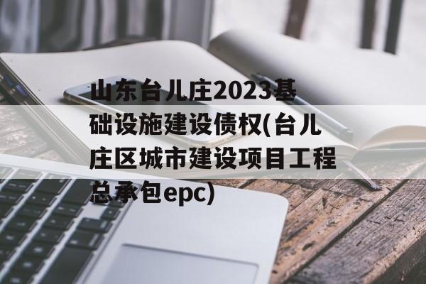 山东台儿庄2023基础设施建设债权(台儿庄区城市建设项目工程总承包epc)