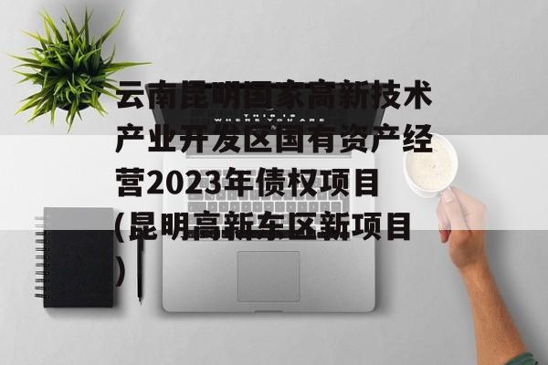 云南昆明国家高新技术产业开发区国有资产经营2023年债权项目(昆明高新东区新项目)