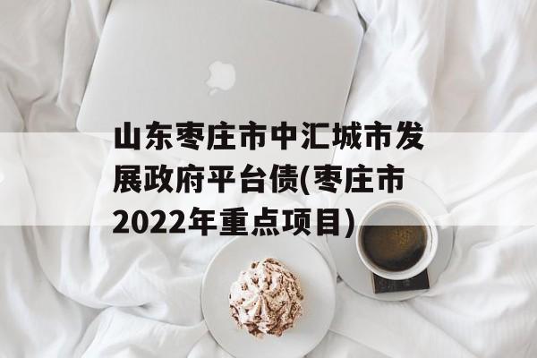 山东枣庄市中汇城市发展政府平台债(枣庄市2022年重点项目)