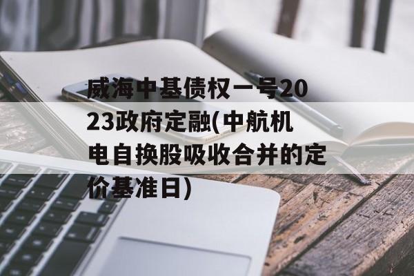 威海中基债权一号2023政府定融(中航机电自换股吸收合并的定价基准日)