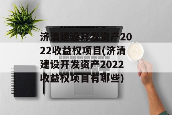 济清建设开发资产2022收益权项目(济清建设开发资产2022收益权项目有哪些)