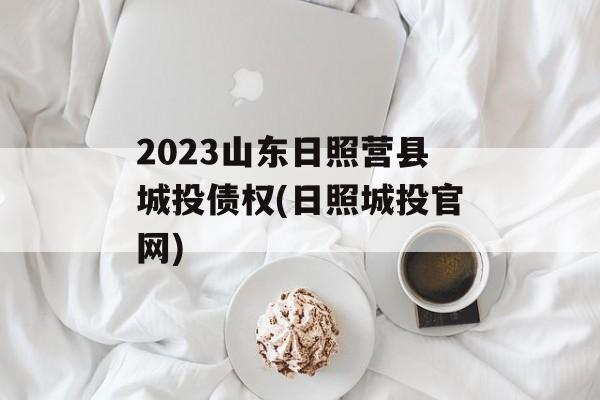 2023山东日照营县城投债权(日照城投官网)