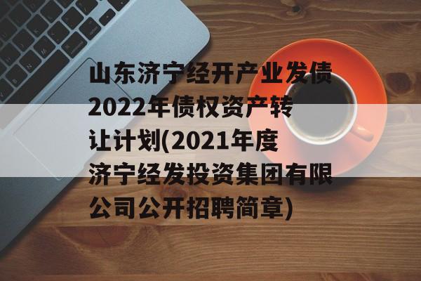 山东济宁经开产业发债2022年债权资产转让计划(2021年度济宁经发投资集团有限公司公开招聘简章)