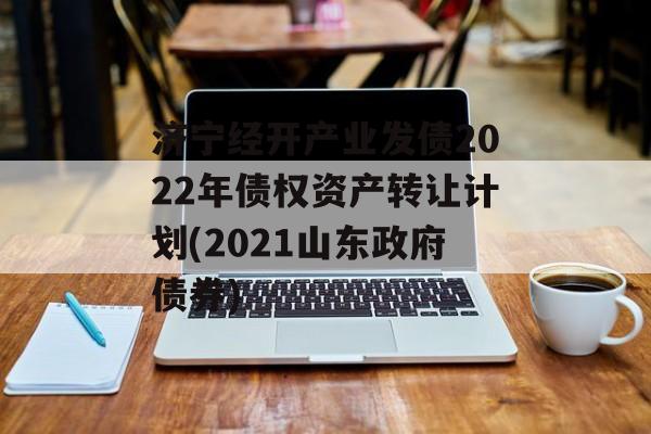 济宁经开产业发债2022年债权资产转让计划(2021山东政府债券)