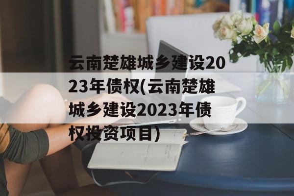 云南楚雄城乡建设2023年债权(云南楚雄城乡建设2023年债权投资项目)