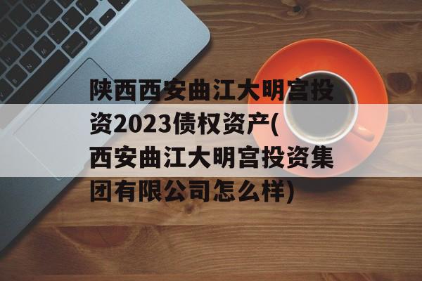 陕西西安曲江大明宫投资2023债权资产(西安曲江大明宫投资集团有限公司怎么样)