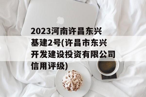 2023河南许昌东兴基建2号(许昌市东兴开发建设投资有限公司信用评级)