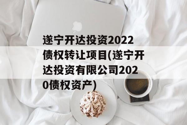 遂宁开达投资2022债权转让项目(遂宁开达投资有限公司2020债权资产)