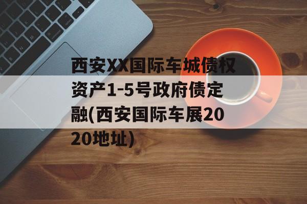 西安XX国际车城债权资产1-5号政府债定融(西安国际车展2020地址)