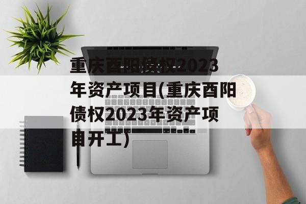 重庆酉阳债权2023年资产项目(重庆酉阳债权2023年资产项目开工)