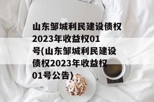 山东邹城利民建设债权2023年收益权01号(山东邹城利民建设债权2023年收益权01号公告)