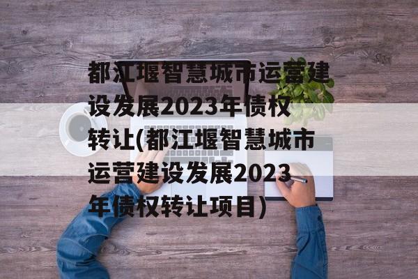 都江堰智慧城市运营建设发展2023年债权转让(都江堰智慧城市运营建设发展2023年债权转让项目)