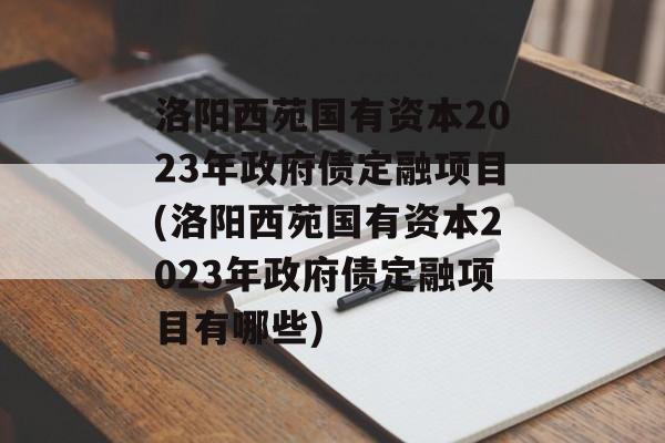 洛阳西苑国有资本2023年政府债定融项目(洛阳西苑国有资本2023年政府债定融项目有哪些)