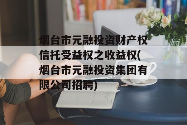 烟台市元融投资财产权信托受益权之收益权(烟台市元融投资集团有限公司招聘)