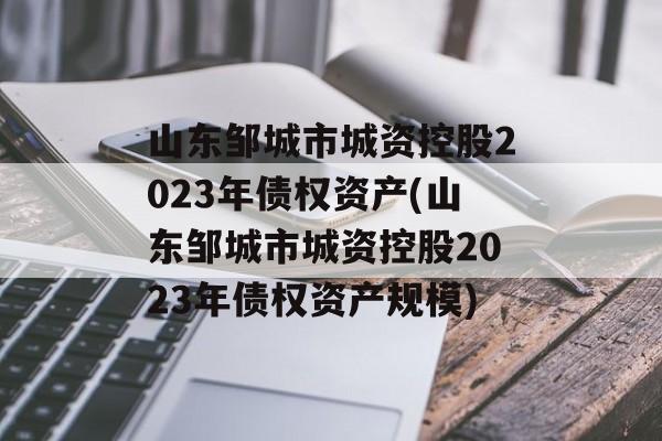 山东邹城市城资控股2023年债权资产(山东邹城市城资控股2023年债权资产规模)