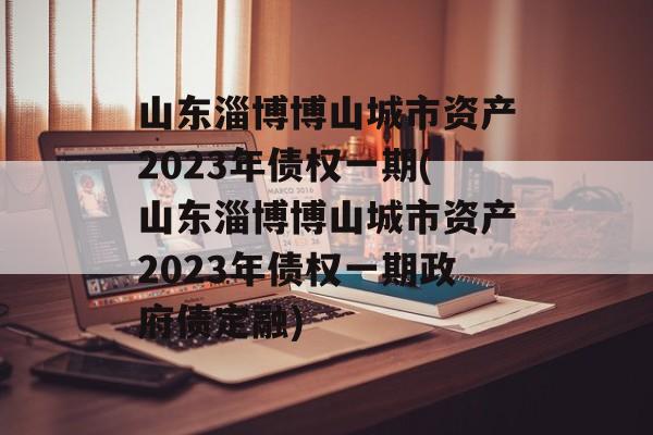 山东淄博博山城市资产2023年债权一期(山东淄博博山城市资产2023年债权一期政府债定融)