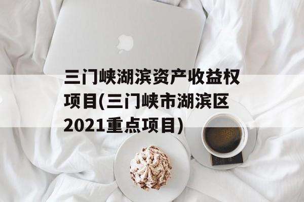 三门峡湖滨资产收益权项目(三门峡市湖滨区2021重点项目)