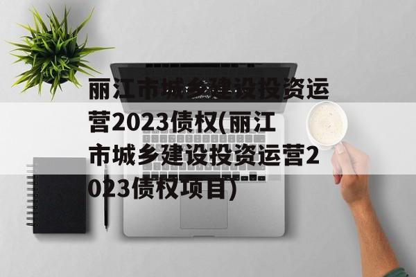 丽江市城乡建设投资运营2023债权(丽江市城乡建设投资运营2023债权项目)