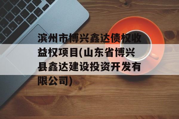 滨州市博兴鑫达债权收益权项目(山东省博兴县鑫达建设投资开发有限公司)