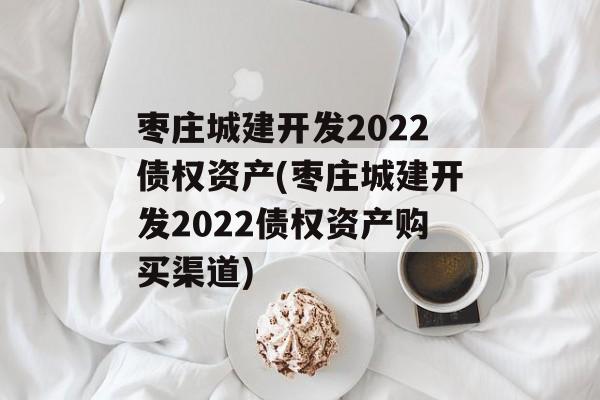 枣庄城建开发2022债权资产(枣庄城建开发2022债权资产购买渠道)