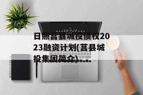 日照莒县城投债权2023融资计划(莒县城投集团简介)