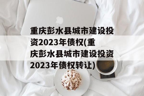 重庆彭水县城市建设投资2023年债权(重庆彭水县城市建设投资2023年债权转让)