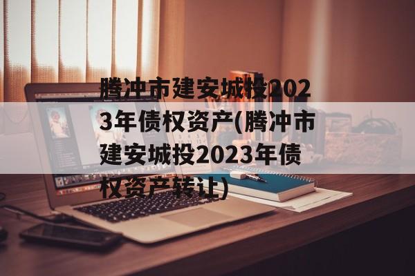 腾冲市建安城投2023年债权资产(腾冲市建安城投2023年债权资产转让)