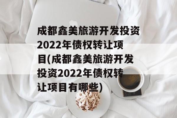 成都鑫美旅游开发投资2022年债权转让项目(成都鑫美旅游开发投资2022年债权转让项目有哪些)