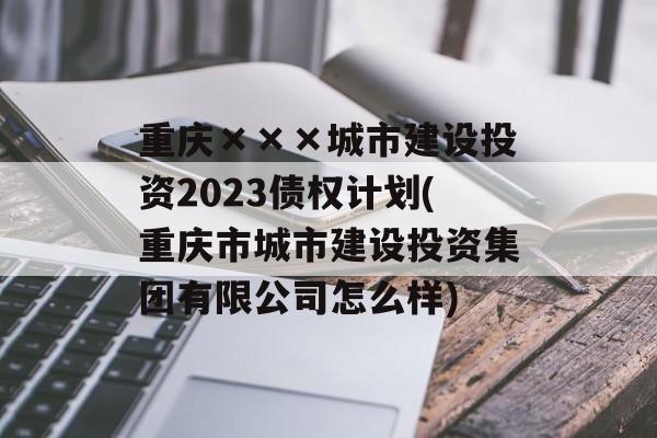 重庆×××城市建设投资2023债权计划(重庆市城市建设投资集团有限公司怎么样)