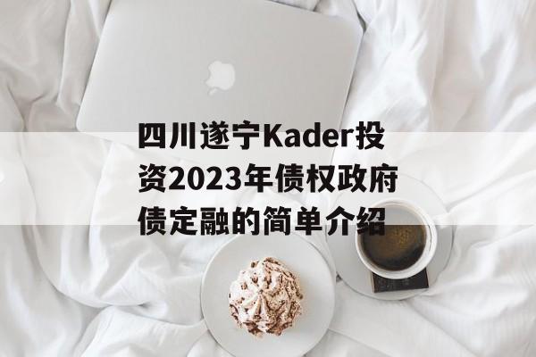 四川遂宁Kader投资2023年债权政府债定融的简单介绍