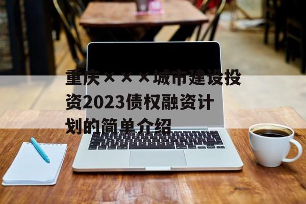 重庆×××城市建设投资2023债权融资计划的简单介绍