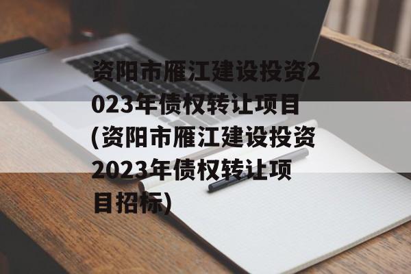 资阳市雁江建设投资2023年债权转让项目(资阳市雁江建设投资2023年债权转让项目招标)