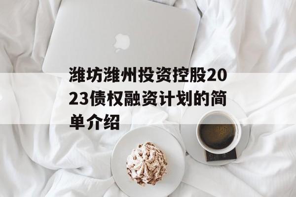 潍坊潍州投资控股2023债权融资计划的简单介绍