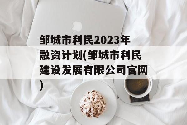 邹城市利民2023年融资计划(邹城市利民建设发展有限公司官网)