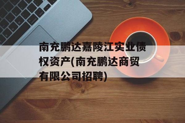 南充鹏达嘉陵江实业债权资产(南充鹏达商贸有限公司招聘)