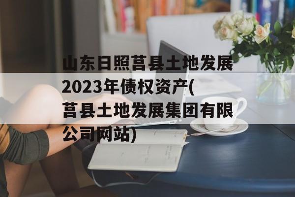 山东日照莒县土地发展2023年债权资产(莒县土地发展集团有限公司网站)