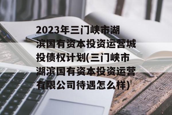 2023年三门峡市湖滨国有资本投资运营城投债权计划(三门峡市湖滨国有资本投资运营有限公司待遇怎么样)