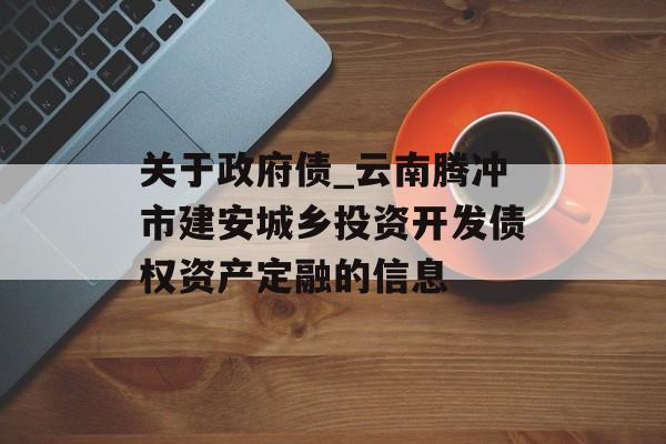 关于政府债_云南腾冲市建安城乡投资开发债权资产定融的信息