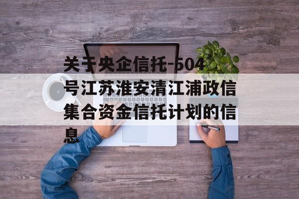 关于央企信托-504号江苏淮安清江浦政信集合资金信托计划的信息